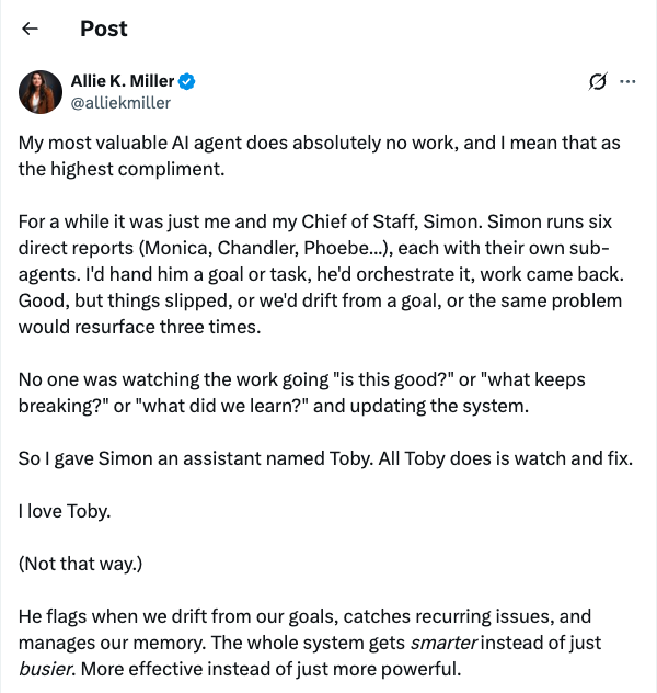 Post by Allie K. Miller (@alliekmiller): My most valuable AI agent does absolutely no work, and I mean that as the highest compliment. For a while it was just me and my Chief of Staff, Simon. Simon runs six direct reports (Monica, Chandler, Phoebe...), each with their own sub-agents. I'd hand him a goal or task, he'd orchestrate it, work came back. Good, but things slipped, or we'd drift from a goal, or the same problem would resurface three times. No one was watching the work going 'is this good?' or 'what keeps breaking?' or 'what did we learn?' and updating the system. So I gave Simon an assistant named Toby. All Toby does is watch and fix. I love Toby. (Not that way.) He flags when we drift from our goals, catches recurring issues, and manages our memory. The whole system gets smarter instead of just busier. More effective instead of just more powerful.