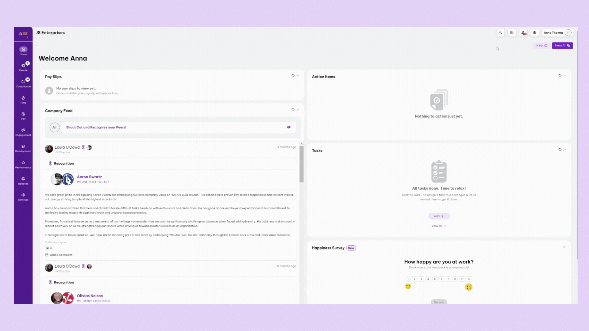 "Dashboard displaying a company portal. The main focus is a welcome message for Anna, a company feed, and recognition posts. Pay slips, action items, tasks, and a happiness survey are featured. Text: 

**""JS Enterprises""
""Welcome Anna""
""Pay Slips""
""No pay slips to view yet. Once available your pay slip will appear here.""
""Company Feed""
""AT Shout Out and Recognise your Peers!""
""Laura O'Dowd HR Director""
""Recognition""
""Aaron Swartz WE ARE BUILT TO LAST""
""We take great pride in recognizing Aaron Swartz for embodying our core company value of 'We Are Built to Last.' His actions have proven him to be a responsible and resilient individual, always striving to uphold the highest standards.""
""Aaron has demonstrated that he is not afraid to tackle difficult tasks head-on with enthusiasm and dedication. He has gone above and beyond expectations in his commitment to achieving lasting results through hard work and unwavering perseverance.""
""Moreover, Aaron’s efforts serve as a testament of true grit and courage—a reminder that we can rise up from any challenge or obstacle when faced with adversity. His boldness and innovation reflect positively on us all, strengthening our resolve while driving us toward greater success as an organization.""
""In recognition of these qualities, we thank Aaron for being part of this team by embodying 'We Are Built to Last' each day through his tireless work ethic and remarkable resilience.""

""Add a comment""
""View 42 comments"""