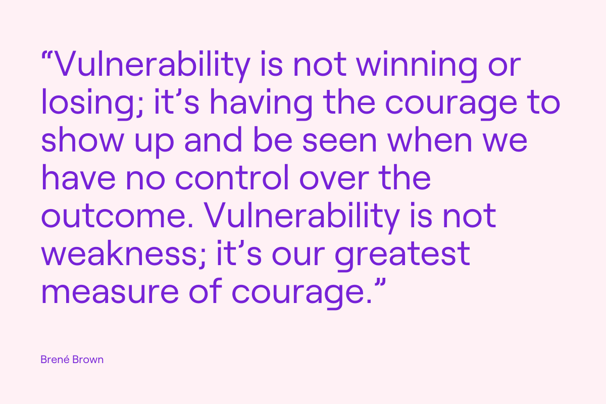 brene brown quote - “Vulnerability is not winning or losing; it’s having the courage to show up and be seen when we have no control over the outcome. Vulnerability is not weakness; it’s our greatest measure of courage.”